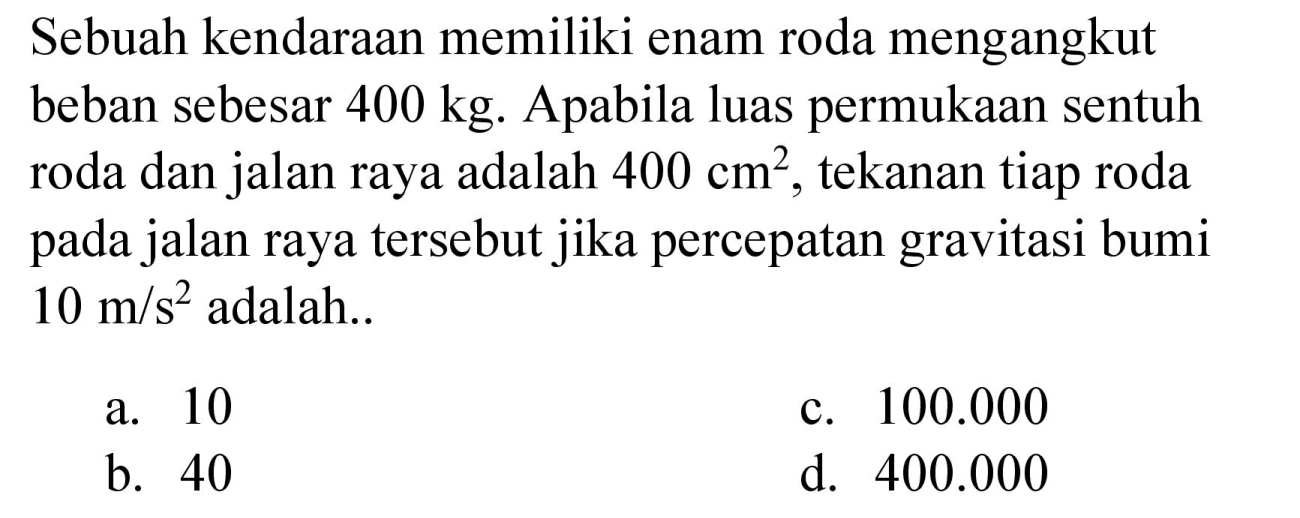 Sebuah kendaraan memiliki enam roda mengangkut beban sebesar 400 kg. Apabila luas permukaan sentuh roda dan jalan raya adalah 400 cm^2, tekanan tiap roda pada jalan raya tersebut jika percepatan gravitasi bumi 10 m/s^2 adalah..
