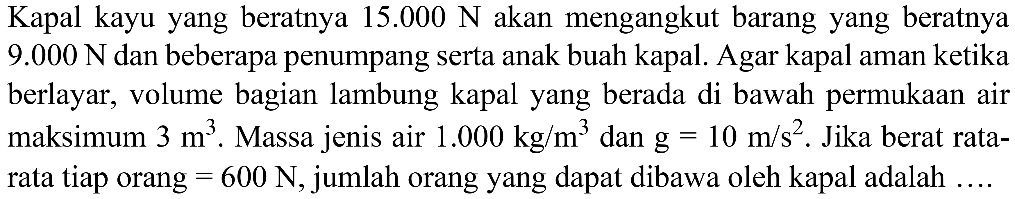 Kapal kayu yang beratnya  15.000 ~N  akan mengangkut barang yang beratnya 9.000  N  dan beberapa penumpang serta anak buah kapal. Agar kapal aman ketika berlayar, volume bagian lambung kapal yang berada di bawah permukaan air maksimum  3 m^(3) . Massa jenis air  1.000 kg / m^(3)  dan  g=10 m / s^(2) . Jika berat ratarata tiap orang  =600 ~N , jumlah orang yang dapat dibawa oleh kapal adalah ....