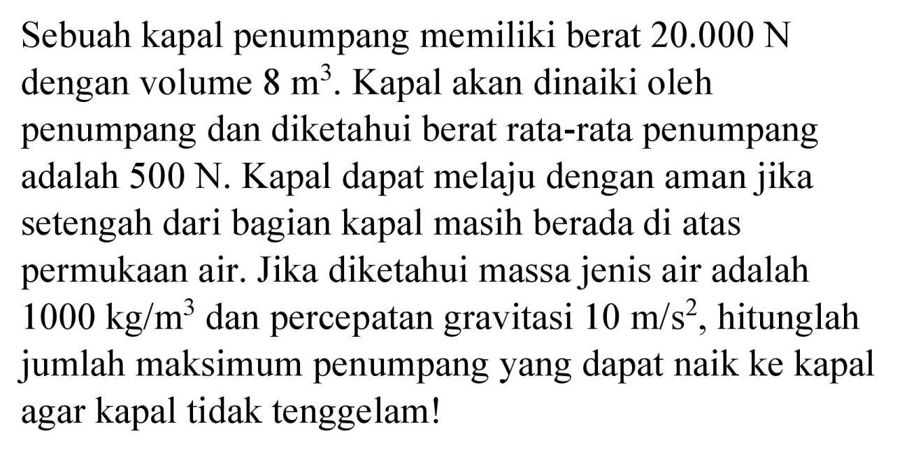 Sebuah kapal penumpang memiliki berat 20.000 N dengan volume 8 m^3. Kapal akan dinaiki oleh penumpang dan diketahui berat rata-rata penumpang adalah 500 N. Kapal dapat melaju dengan aman jika setengah dari bagian kapal masih berada di atas permukaan air. Jika diketahui massa jenis air adalah 1000 kg/m^3 dan percepatan gravitasi 10 m/s^2, hitunglah jumlah maksimum penumpang yang dapat naik ke kapal agar kapal tidak tenggelam!