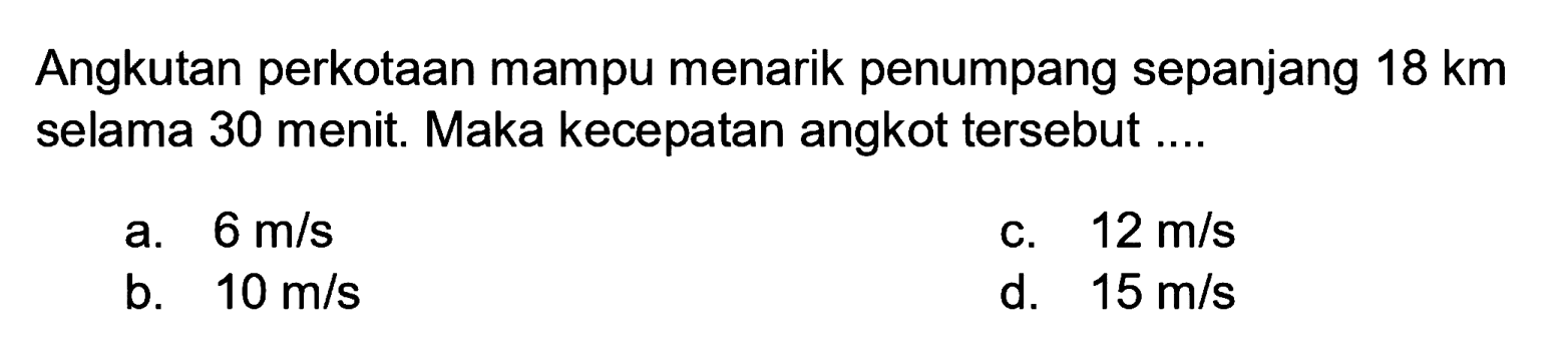 Angkutan perkotaan mampu menarik penumpang sepanjang  18 km  selama 30 menit. Maka kecepatan angkot tersebut ....
a.  6 m / s 
c.  12 m / s 
b.  10 m / s 
d.  15 m / s 