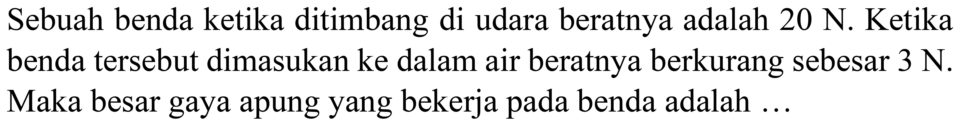 Sebuah benda ketika ditimbang di udara beratnya adalah  20 ~N . Ketika benda tersebut dimasukan ke dalam air beratnya berkurang sebesar  3 ~N . Maka besar gaya apung yang bekerja pada benda adalah ...