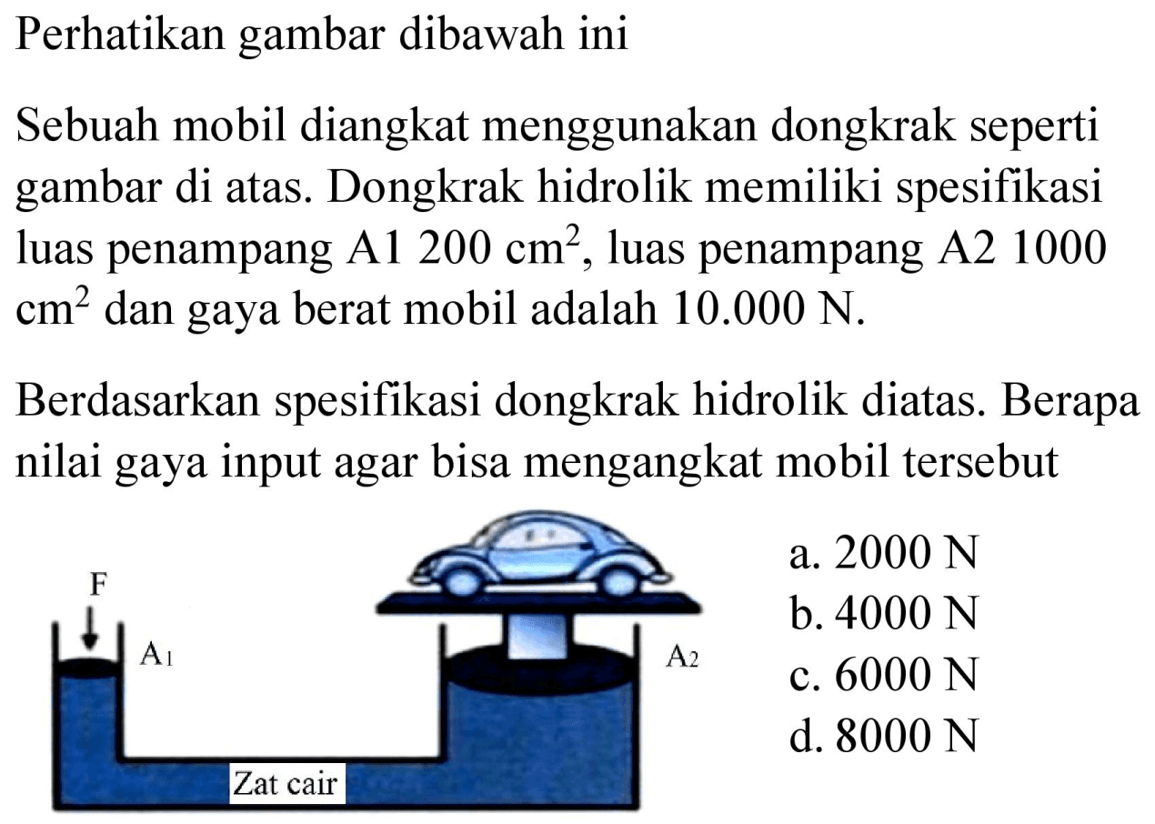 Perhatikan gambar dibawah ini
Sebuah mobil diangkat menggunakan dongkrak seperti gambar di atas. Dongkrak hidrolik memiliki spesifikasi luas penampang A1 200 cm^2, luas penampang A2 1000 cm^2 dan gaya berat mobil adalah 10.000 N.

Berdasarkan spesifikasi dongkrak hidrolik diatas. Berapa nilai gaya input agar bisa mengangkat mobil tersebut F A1 A2 Zat cair 
a. 2000 N 
b. 4000 N 
c. 6000 N 
d. 8000 N