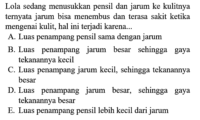 Lola sedang menusukkan pensil dan jarum ke kulitnya ternyata jarum bisa menembus dan terasa sakit ketika mengenai kulit, hal ini terjadi karena...
A. Luas penampang pensil sama dengan jarum
B. Luas penampang jarum besar sehingga gaya tekanannya kecil
C. Luas penampang jarum kecil, sehingga tekanannya besar
D. Luas penampang jarum besar, sehingga gaya tekanannya besar
E. Luas penampang pensil lebih kecil dari jarum