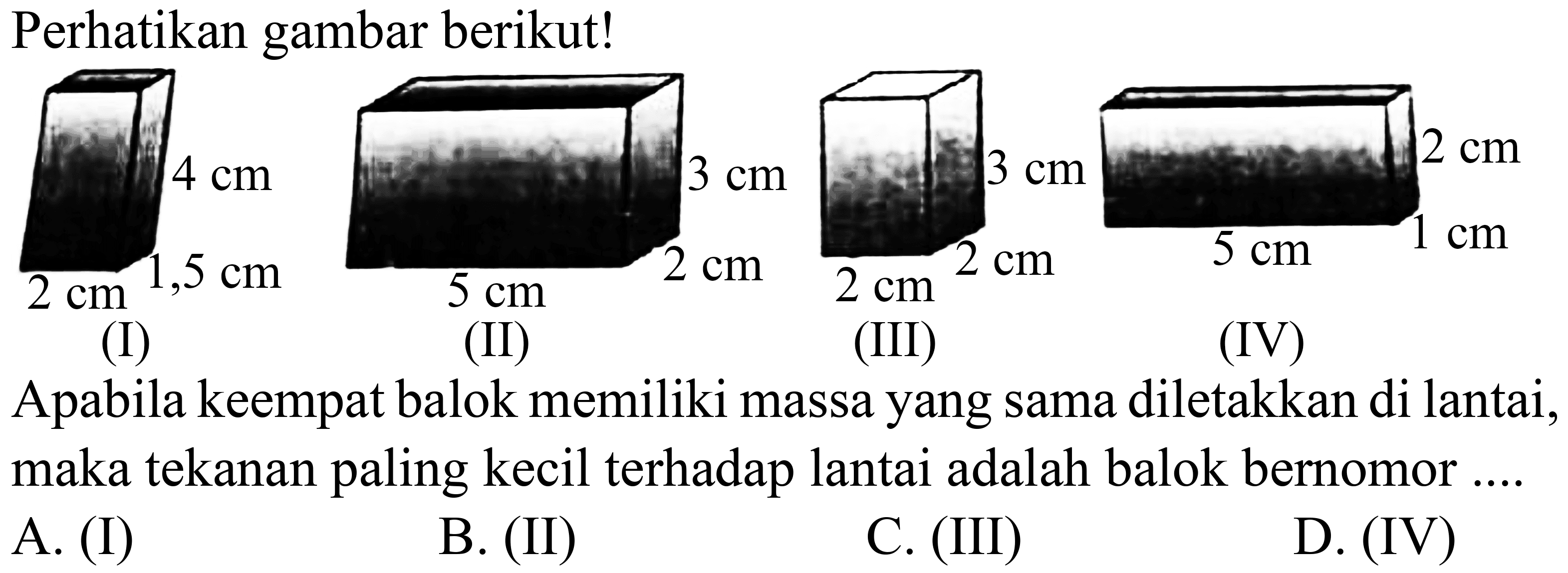 Perhatikan gambar berikut!
(I)
(II)
(III)
(IV)
Apabila keempat balok memiliki massa yang sama diletakkan di lantai, maka tekanan paling kecil terhadap lantai adalah balok bernomor ....
A. (I)
B. (II)
C. (III)
D. (IV)