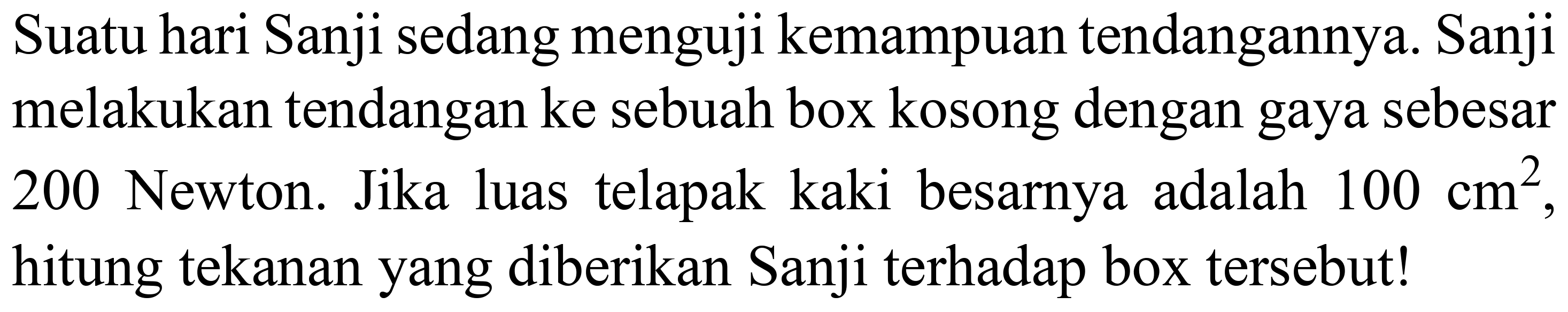 Suatu hari Sanji sedang menguji kemampuan tendangannya. Sanji melakukan tendangan ke sebuah box kosong dengan gaya sebesar 200 Newton. Jika luas telapak kaki besarnya adalah  100 cm^(2) , hitung tekanan yang diberikan Sanji terhadap box tersebut!