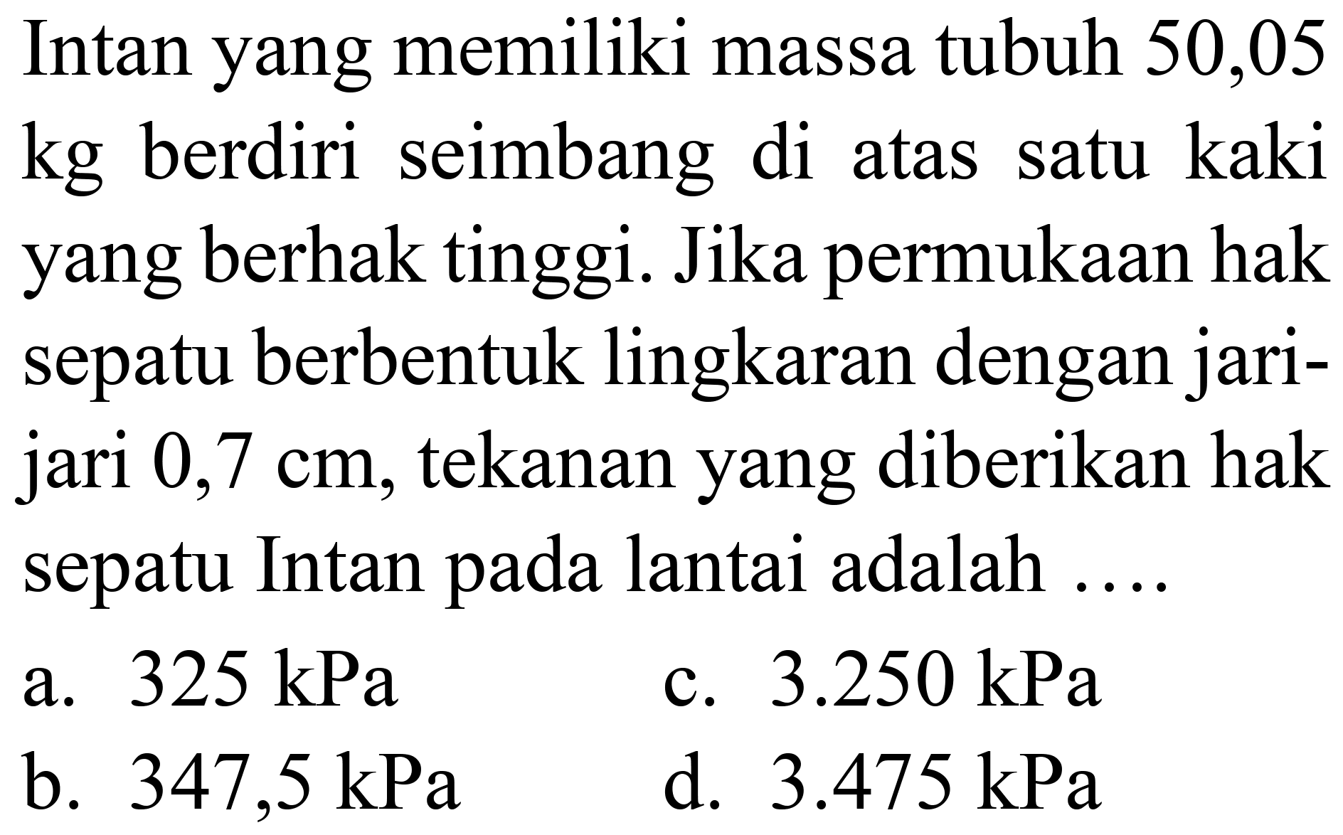 Intan yang memiliki massa tubuh 50,05 kg berdiri seimbang di atas satu kaki yang berhak tinggi. Jika permukaan hak sepatu berbentuk lingkaran dengan jarijari  0,7 cm , tekanan yang diberikan hak sepatu Intan pada lantai adalah ....
a.  325 kPa 
c.  3.250 kPa 
b.  347,5 kPa 
d.  3.475 kPa 