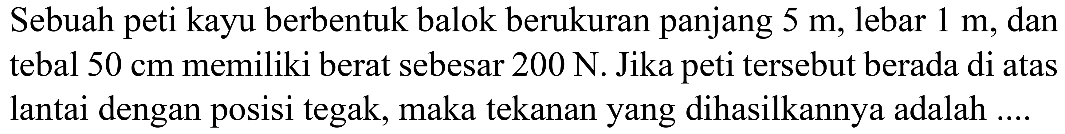 Sebuah peti kayu berbentuk balok berukuran panjang  5 m , lebar  1 m , dan tebal  50 cm  memiliki berat sebesar  200 ~N . Jika peti tersebut berada di atas lantai dengan posisi tegak, maka tekanan yang dihasilkannya adalah ....