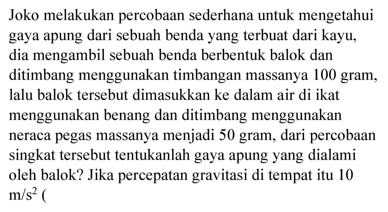 Joko melakukan percobaan sederhana untuk mengetahui gaya apung dari sebuah benda yang terbuat dari kayu, dia mengambil sebuah benda berbentuk balok dan ditimbang menggunakan timbangan massanya 100 gram, lalu balok tersebut dimasukkan ke dalam air di ikat menggunakan benang dan ditimbang menggunakan neraca pegas massanya menjadi 50 gram, dari percobaan singkat tersebut tentukanlah gaya apung yang dialami oleh balok? Jika percepatan gravitasi di tempat itu 10 m/s^2