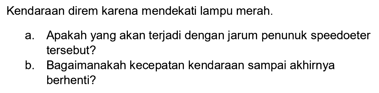 Kendaraan direm karena mendekati lampu merah.
a. Apakah yang akan terjadi dengan jarum penunuk speedoeter tersebut?
b. Bagaimanakah kecepatan kendaraan sampai akhirnya berhenti?