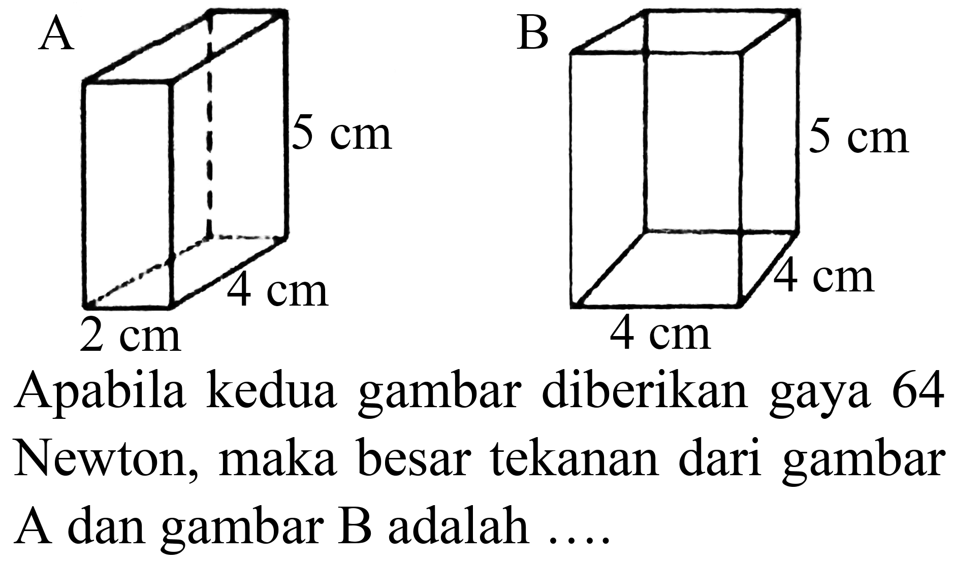 A
5 cm 4 cm 2 cm
B 
5cm 4cm 4cm 
Apabila kedua gambar diberikan gaya 64 Newton, maka besar tekanan dari gambar A dan gambar B adalah ....