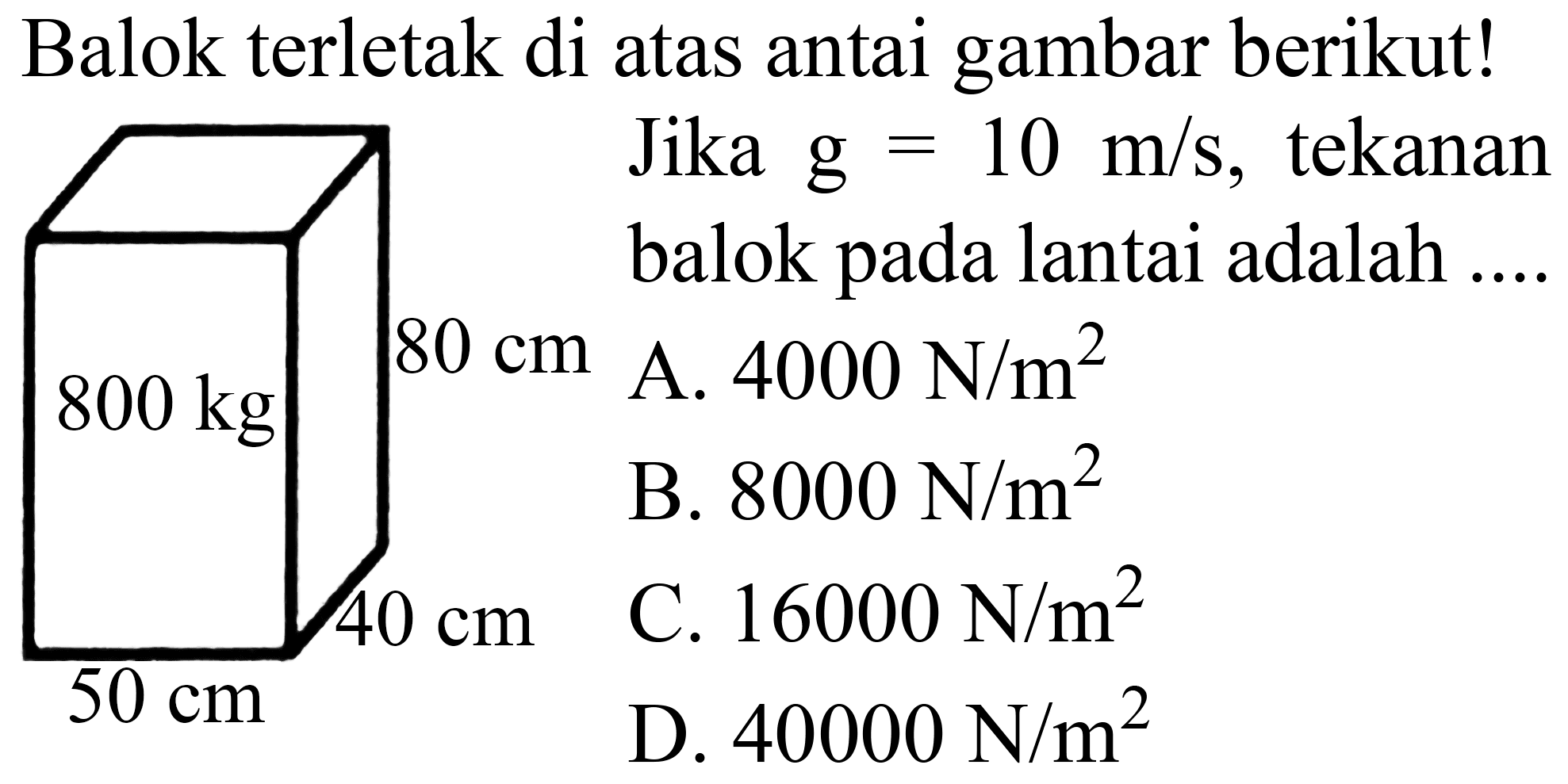 Balok terletak di atas antai gambar berikut!
800 kg 80 cm 40 cm 50 cm
  { Jika ) g=10 m / s  {, tekanan )   { balok pada lantai adalah ... )  800 cm   { A. ) 4000 ~N / m^(2)    { B. ) 8000 ~N / m^(2)  50 cm   { C. ) 16000 ~N / m^(2)  40 cm   { D. ) 40000 ~N / m^(2) 