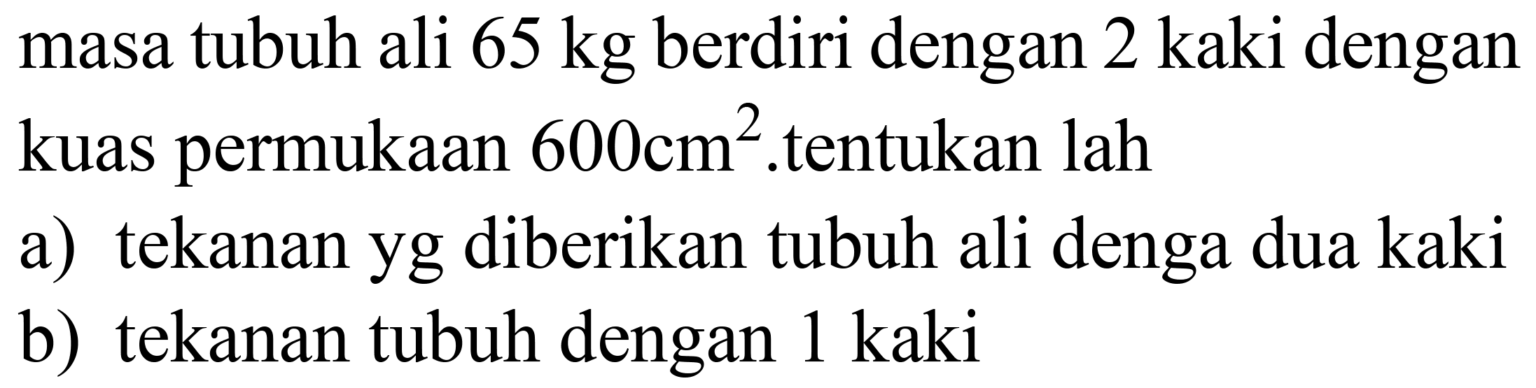 masa tubuh ali  65 kg  berdiri dengan 2 kaki dengan kuas permukaan  600 cm^(2) .tentukan lah
a) tekanan yg diberikan tubuh ali denga dua kaki
b) tekanan tubuh dengan  1 kaki 