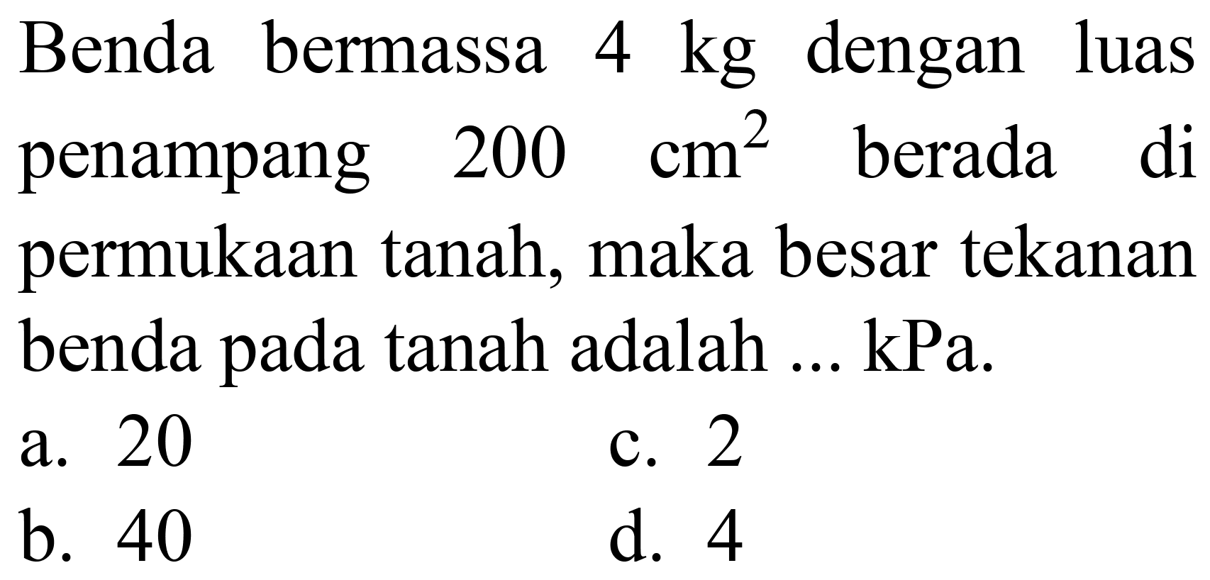 Benda bermassa  4 kg  dengan luas penampang  200 cm^(2)  berada di permukaan tanah, maka besar tekanan benda pada tanah adalah ... kPa.
a. 20
c. 2
b. 40
d. 4