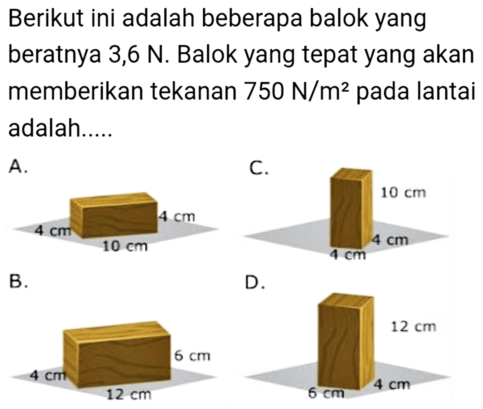 Berikut ini adalah beberapa balok yang beratnya 3,6 N. Balok yang tepat yang akan memberikan tekanan 750 N/m^2 pada lantai adalah....
A. 4 cm 4 cm 10 cm 
C. 10 cm 4 cm 4 cm 
B. 3 cm 6 cm 12 cm 
D. 12 cm 6 cm 4 cm 