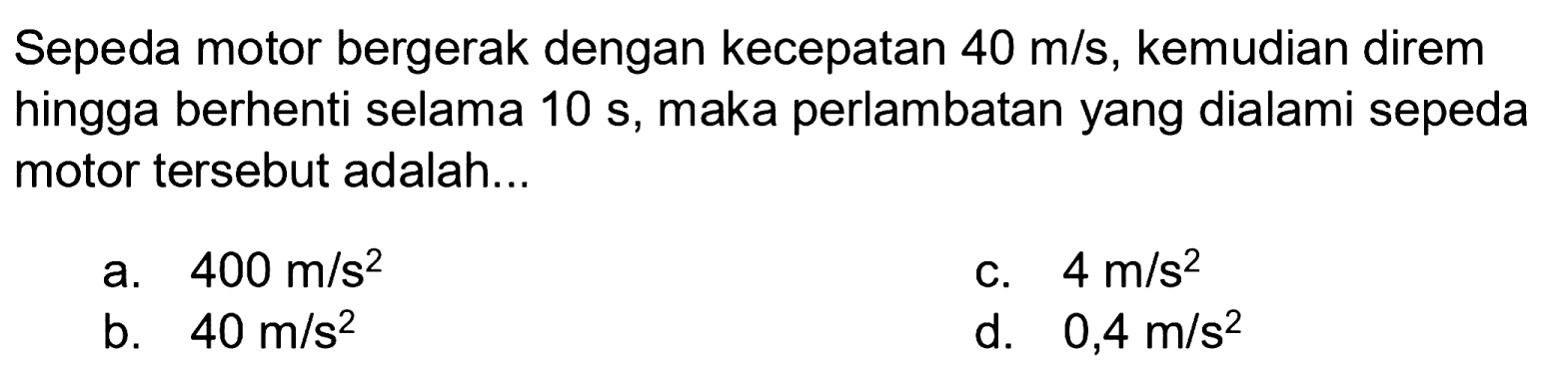 Sepeda motor bergerak dengan kecepatan  40 m / s , kemudian direm hingga berhenti selama  10 s , maka perlambatan yang dialami sepeda motor tersebut adalah...
a.  400 m / s^(2) 
c.  4 m / s^(2) 
b.  40 m / s^(2) 
d.  0,4 m / s^(2) 