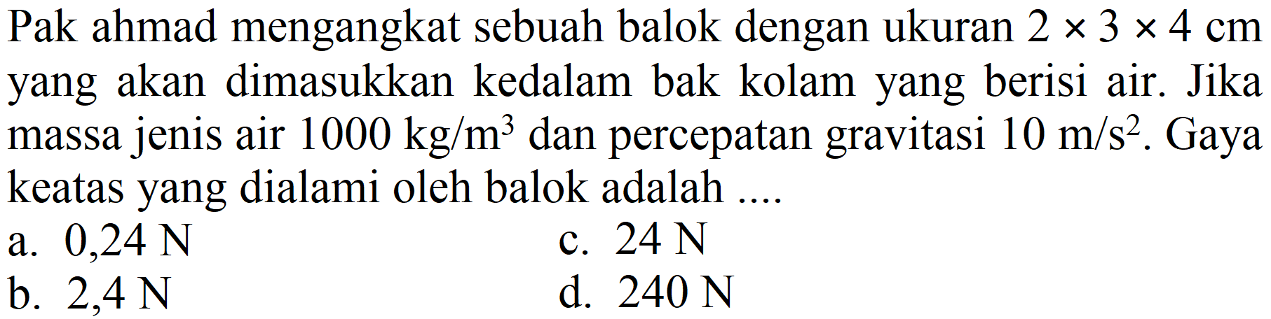 Pak ahmad mengangkat sebuah balok dengan ukuran 2 x 3 x 4 cm yang akan dimasukkan kedalam bak kolam yang berisi air. Jika massa jenis air 1000 kg/m^3 dan percepatan gravitasi 10 m/s^2. Gaya keatas yang dialami oleh balok adalah ....