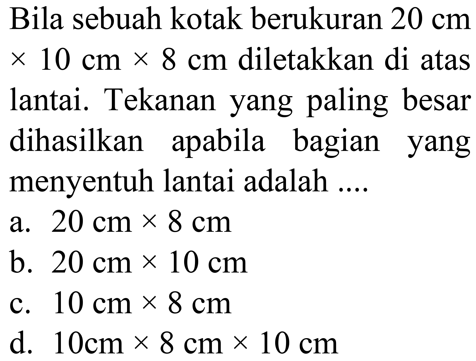 Bila sebuah kotak berukuran  20 cm   x 10 cm x 8 cm  diletakkan di atas lantai. Tekanan yang paling besar dihasilkan apabila bagian yang menyentuh lantai adalah ....
a.  20 cm x 8 cm 
b.  20 cm x 10 cm 
c.  10 cm x 8 cm 
d.  10 cm x 8 cm x 10 cm 