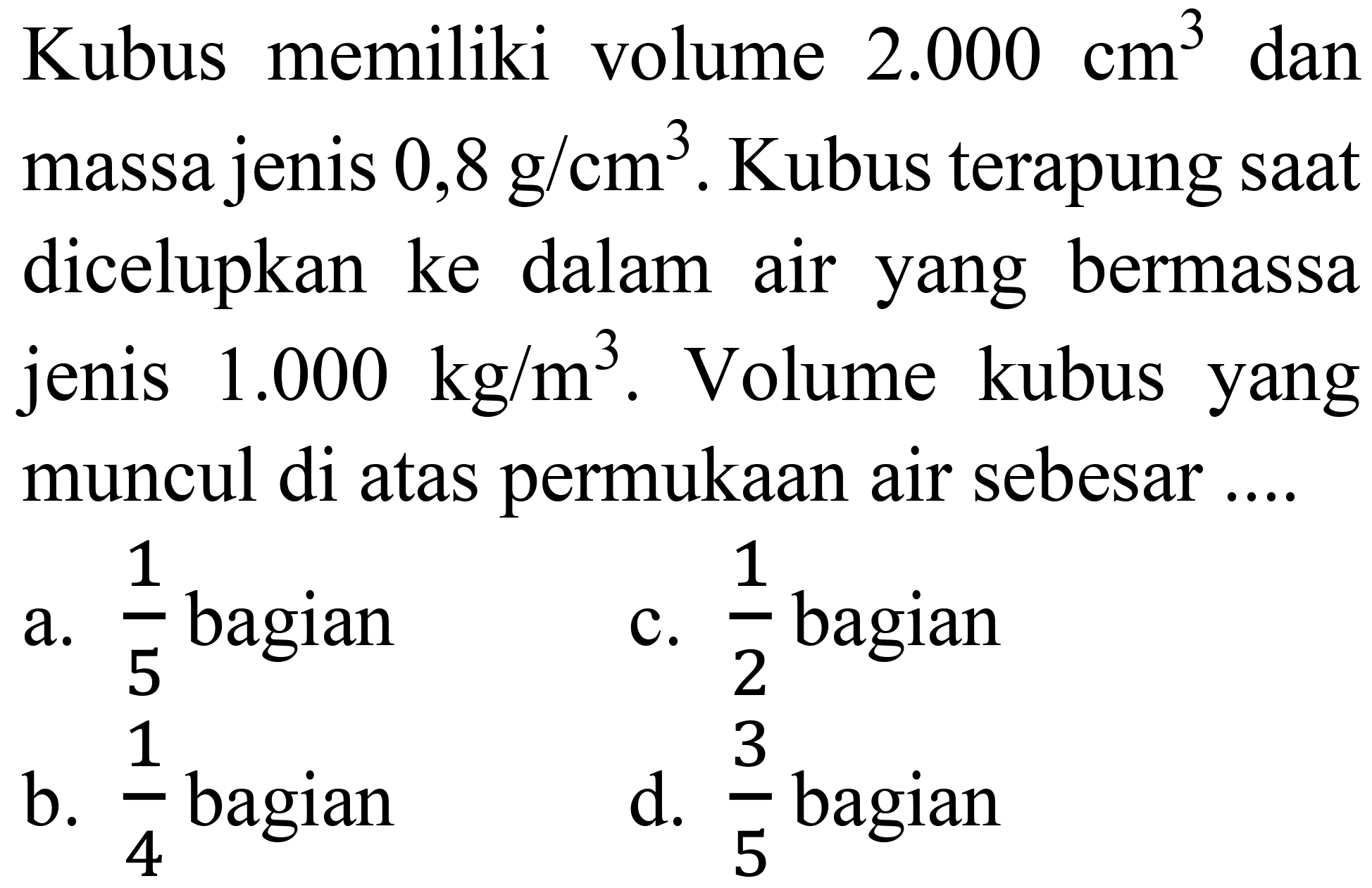 Kubus memiliki volume  2.000 cm^(3)  dan massa jenis  0,8 ~g / cm^(3) . Kubus terapung saat dicelupkan ke dalam air yang bermassa jenis  1.000 kg / m^(3) . Volume kubus yang muncul di atas permukaan air sebesar ....
a.  (1)/(5)  bagian
c.  (1)/(2)  bagian
b.  (1)/(4)  bagian
d.  (3)/(5)  bagian