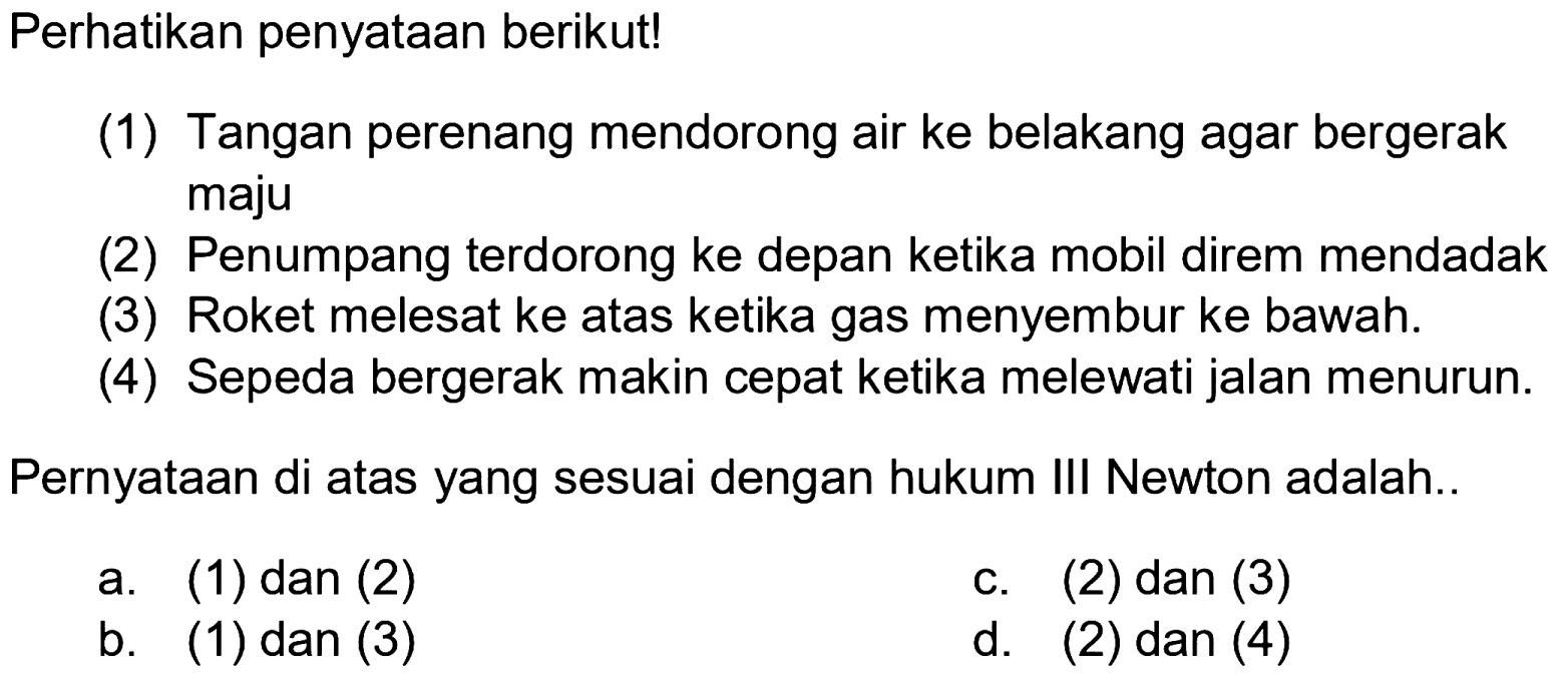 Perhatikan penyataan berikut!
(1) Tangan perenang mendorong air ke belakang agar bergerak maju
(2) Penumpang terdorong ke depan ketika mobil direm mendadak
(3) Roket melesat ke atas ketika gas menyembur ke bawah.
(4) Sepeda bergerak makin cepat ketika melewati jalan menurun.
Pernyataan di atas yang sesuai dengan hukum III Newton adalah..
a. (1) dan (2)
c. (2) dan (3)
b. (1) dan (3)
d. (2) dan (4)