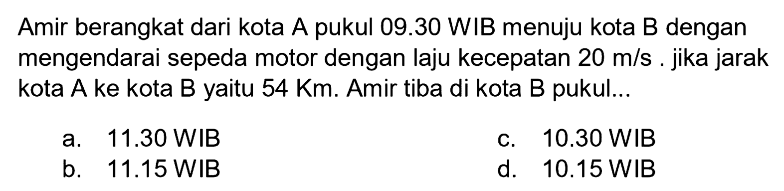 Amir berangkat dari kota A pukul 09.30 WIB menuju kota B dengan mengendarai sepeda motor dengan laju kecepatan  20 m / s . jika jarak kota A ke kota B yaitu  54 Km . Amir tiba di kota B pukul...
a.  11.30 WIB 
c.  10.30 WIB 
b.   11.15 WIB 
d.  10.15 WIB 