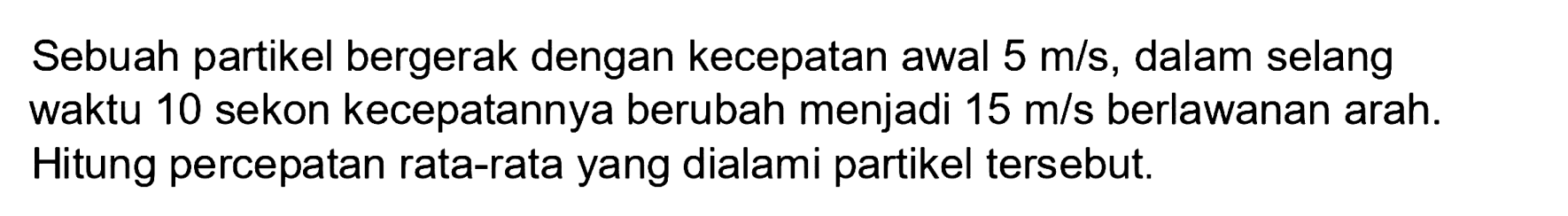 Sebuah partikel bergerak dengan kecepatan awal  5 m / s , dalam selang waktu 10 sekon kecepatannya berubah menjadi  15 m / s  berlawanan arah. Hitung percepatan rata-rata yang dialami partikel tersebut.