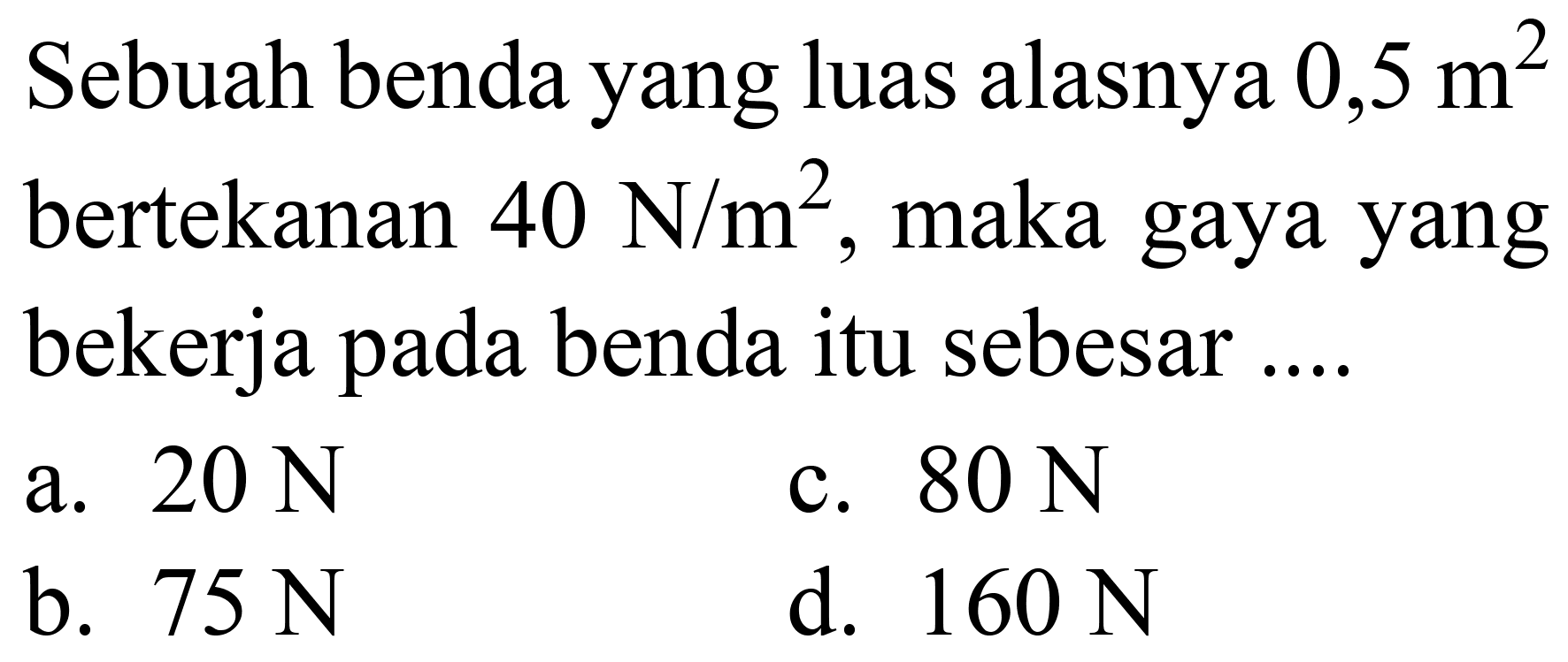 Sebuah benda yang luas alasnya  0,5 m^(2)  bertekanan  40 ~N / m^(2) , maka gaya yang bekerja pada benda itu sebesar ....
a.  20 ~N 
c.  80 ~N 
b.  75 ~N 
d.  160 ~N 