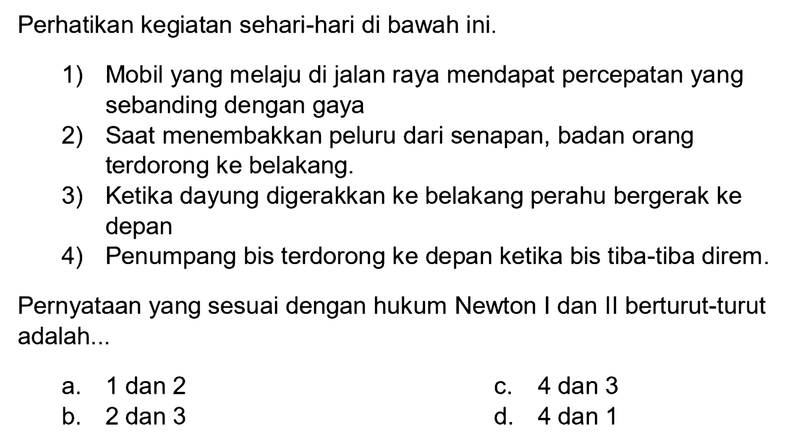 Perhatikan kegiatan sehari-hari di bawah ini.
1) Mobil yang melaju di jalan raya mendapat percepatan yang sebanding dengan gaya
2) Saat menembakkan peluru dari senapan, badan orang terdorong ke belakang.
3) Ketika dayung digerakkan ke belakang perahu bergerak ke depan
4) Penumpang bis terdorong ke depan ketika bis tiba-tiba direm.
Pernyataan yang sesuai dengan hukum Newton I dan II berturut-turut adalah...
a.  1 dan 2 
c. 4 dan 3
b. 2 dan 3
d. 4 dan 1