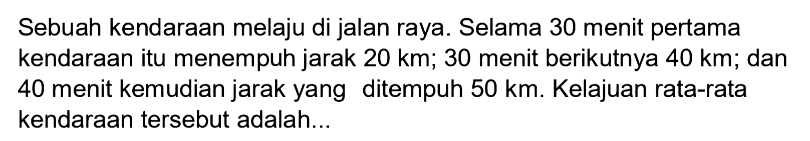 Sebuah kendaraan melaju di jalan raya. Selama 30 menit pertama kendaraan itu menempuh jarak  20 ~km ; 30 menit berikutnya  40 ~km ; dan 40 menit kemudian jarak yang ditempuh  50 ~km . Kelajuan rata-rata kendaraan tersebut adalah...