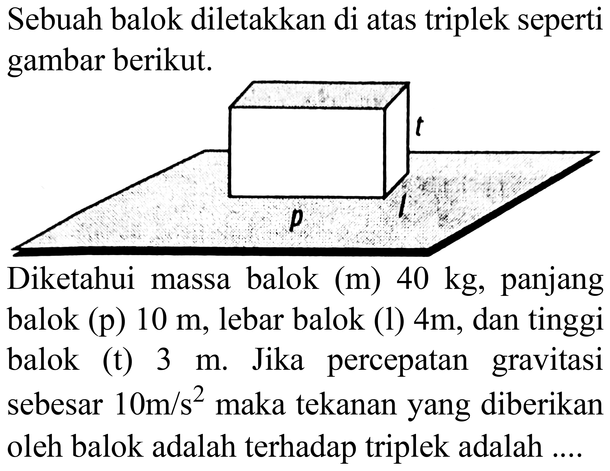 Sebuah balok diletakkan di atas triplek seperti gambar berikut.

Diketahui massa balok (m)  40 kg , panjang balok (p)  10 m , lebar balok (1)  4 m , dan tinggi balok (t)  3 m . Jika percepatan gravitasi sebesar  10 m / s^(2)  maka tekanan yang diberikan oleh balok adalah terhadap triplek adalah ....