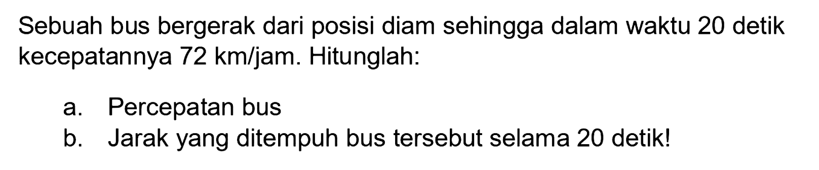 Sebuah bus bergerak dari posisi diam sehingga dalam waktu 20 detik kecepatannya 72 km/jam. Hitunglah:
a. Percepatan bus
b. Jarak yang ditempuh bus tersebut selama 20 detik!