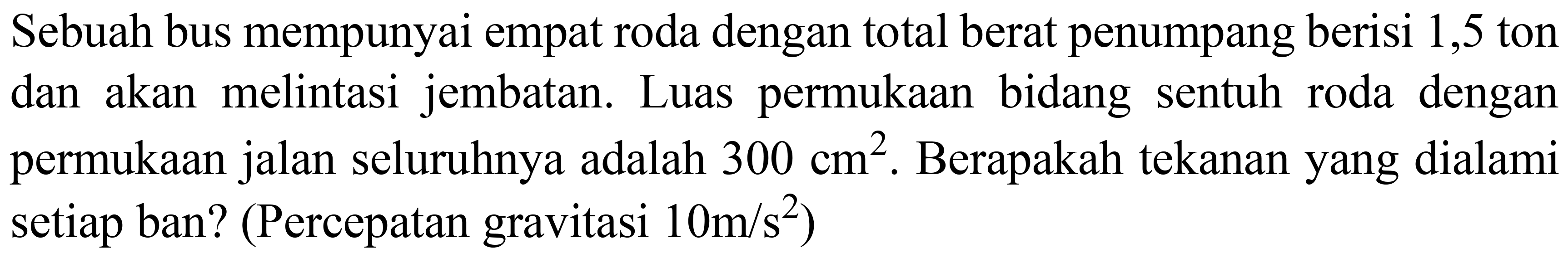 Sebuah bus mempunyai empat roda dengan total berat penumpang berisi 1,5 ton dan akan melintasi jembatan. Luas permukaan bidang sentuh roda dengan permukaan jalan seluruhnya adalah  300 cm^(2) . Berapakah tekanan yang dialami setiap ban? (Percepatan gravitasi  10 m / s^(2)  )