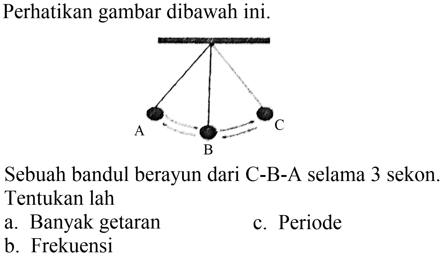 Perhatikan gambar dibawah ini. A B C Sebuah bandul berayun dari C-B-A selama 3 sekon. Tentukan lah
a. Banyak getaran
c. Periode
b. Frekuensi