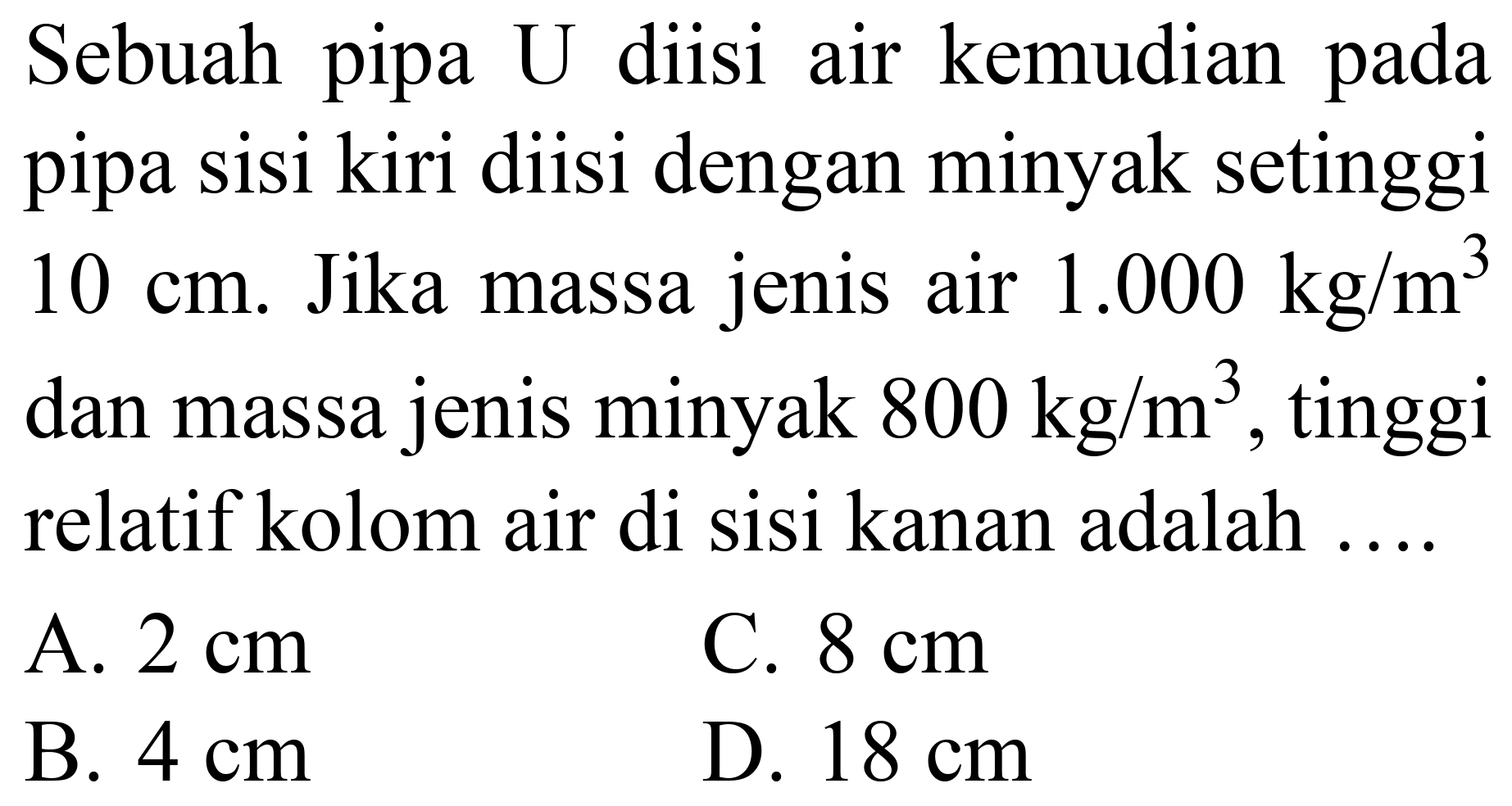 Sebuah pipa  U  diisi air kemudian pada pipa sisi kiri diisi dengan minyak setinggi  10 cm . Jika massa jenis air  1.000 kg / m^(3)  dan massa jenis minyak  800 kg / m^(3) , tinggi relatif kolom air di sisi kanan adalah ....
A.  2 cm 
C.  8 cm 
B.  4 cm 
D.  18 cm 