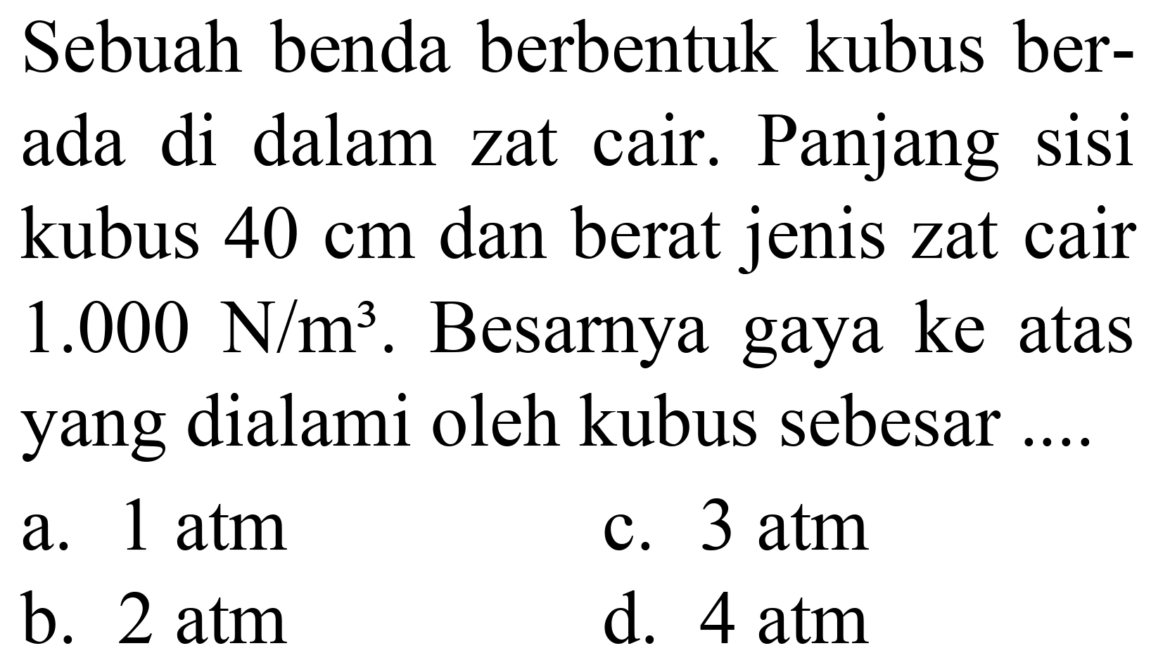 Sebuah benda berbentuk kubus berada di dalam zat cair. Panjang sisi kubus  40 cm  dan berat jenis zat cair  1.000 ~N / m^(3) . Besarnya gaya ke atas yang dialami oleh kubus sebesar....
a.  1 ~atm 
c.  3 ~atm 
b.  2 ~atm 
d.  4 ~atm 