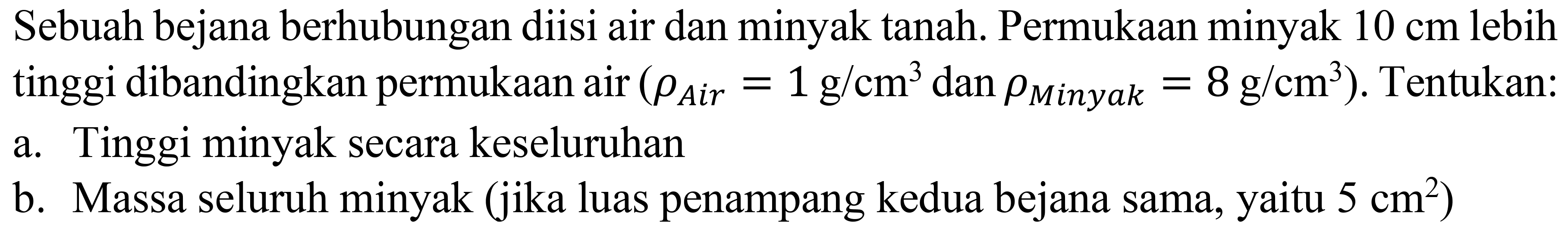 Sebuah bejana berhubungan diisi air dan minyak tanah. Permukaan minyak  10 cm  lebih tinggi dibandingkan permukaan air  (rho_( {Air ))=1 ~g / cm^(3).  dan  .rho_( {Minyak ))=8 ~g / cm^(3)) . Tentukan:
a. Tinggi minyak secara keseluruhan
b. Massa seluruh minyak (jika luas penampang kedua bejana sama, yaitu  5 cm^(2)  )