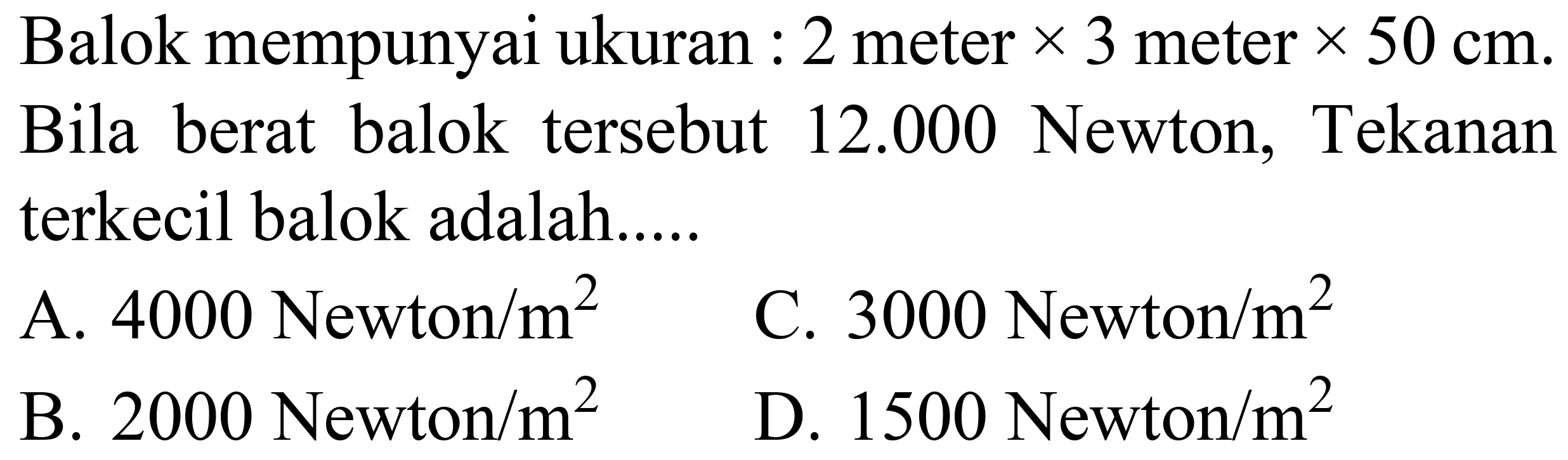 Balok mempunyai ukuran : 2 meter  x 3  meter  x 50 cm . Bila berat balok tersebut  12.000  Newton, Tekanan terkecil balok adalah.....
A. 4000 Newton  / m^(2) 
C. 3000 Newton  / m^(2) 
B. 2000 Newton  / m^(2) 
D. 1500 Newton  / m^(2) 