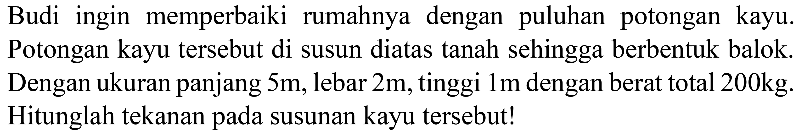 Budi ingin memperbaiki rumahnya dengan puluhan potongan kayu. Potongan kayu tersebut di susun diatas tanah sehingga berbentuk balok. Dengan ukuran panjang  5 m , lebar  2 m , tinggi  1 m  dengan berat total  200 kg . Hitunglah tekanan pada susunan kayu tersebut!