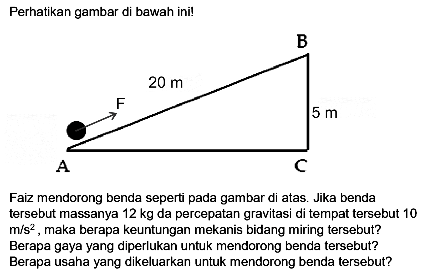 Perhatikan gambar di bawah ini!
Faiz mendorong benda seperti pada gambar di atas. Jika benda tersebut massanya  12 kg  da percepatan gravitasi di tempat tersebut 10  m / s^(2) , maka berapa keuntungan mekanis bidang miring tersebut? Berapa gaya yang diperlukan untuk mendorong benda tersebut? Berapa usaha yang dikeluarkan untuk mendorong benda tersebut?