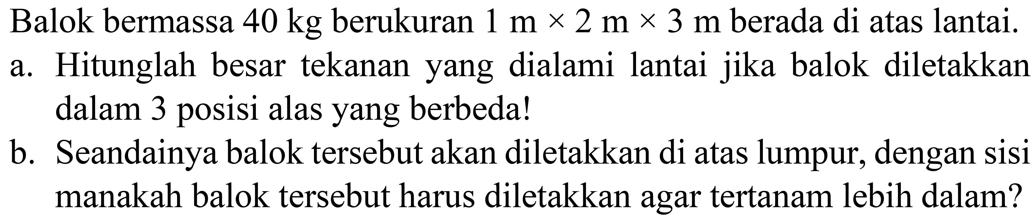 Balok bermassa  40 kg  berukuran  1 m x 2 m x 3 m  berada di atas lantai.
a. Hitunglah besar tekanan yang dialami lantai jika balok diletakkan dalam 3 posisi alas yang berbeda!
b. Seandainya balok tersebut akan diletakkan di atas lumpur, dengan sisi manakah balok tersebut harus diletakkan agar tertanam lebih dalam?