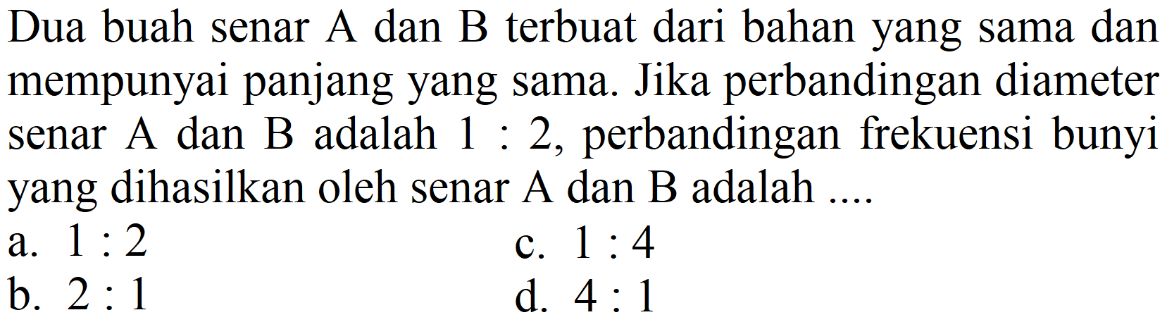 Dua buah senar A dan B terbuat dari bahan yang sama dan mempunyai panjang yang sama. Jika perbandingan diameter senar A dan B adalah 1: 2, perbandingan frekuensi bunyi yang dihasilkan oleh senar A dan B adalah ....