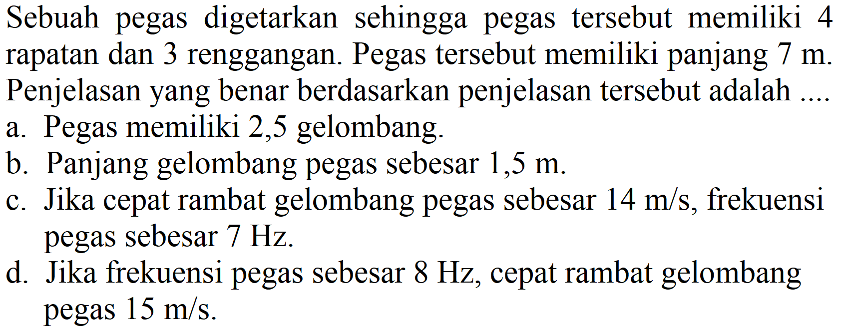 Sebuah pegas digetarkan sehingga pegas tersebut memiliki 4 rapatan dan 3 renggangan. Pegas tersebut memiliki panjang 7 m. Penjelasan yang benar berdasarkan penjelasan tersebut adalah ....
a. Pegas memiliki 2,5 gelombang.
b. Panjang gelombang pegas sebesar 1,5 m.
c. Jika cepat rambat gelombang pegas sebesar 14 m/s, frekuensi pegas sebesar 7 Hz.
d. Jika frekuensi pegas sebesar 8 Hz, cepat rambat gelombang pegas 15 m/s.