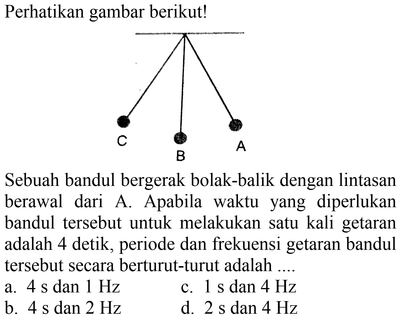 Perhatikan gambar berikut! C B A Sebuah bandul bergerak bolak-balik dengan lintasan berawal dari A. Apabila waktu yang diperlukan bandul tersebut untuk melakukan satu kali getaran adalah 4 detik, periode dan frekuensi getaran bandul tersebut secara berturut-turut adalah ....
a. 4 s dan 1 Hz c. 1 s dan 4 Hz b. 4 s dan 2 Hz d. 2 s dan 4 Hz