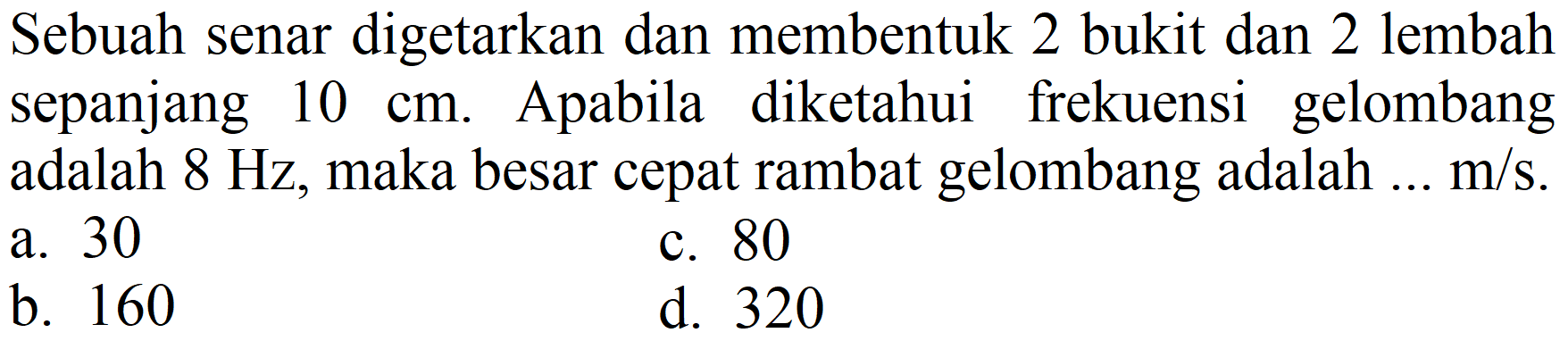 Sebuah senar digetarkan dan membentuk 2 bukit dan 2 lembah sepanjang 10 cm. Apabila diketahui frekuensi gelombang adalah 8 Hz, maka besar cepat rambat gelombang adalah ... m/s.
