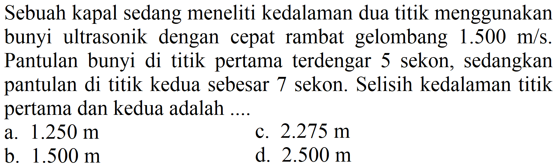 Sebuah kapal sedang meneliti kedalaman dua titik menggunakan bunyi ultrasonik dengan cepat rambat gelombang 1.500 m/s. Pantulan bunyi di titik pertama terdengar 5 sekon, sedangkan pantulan di titik kedua sebesar 7 sekon. Selisih kedalaman titik pertama dan kedua adalah ....
