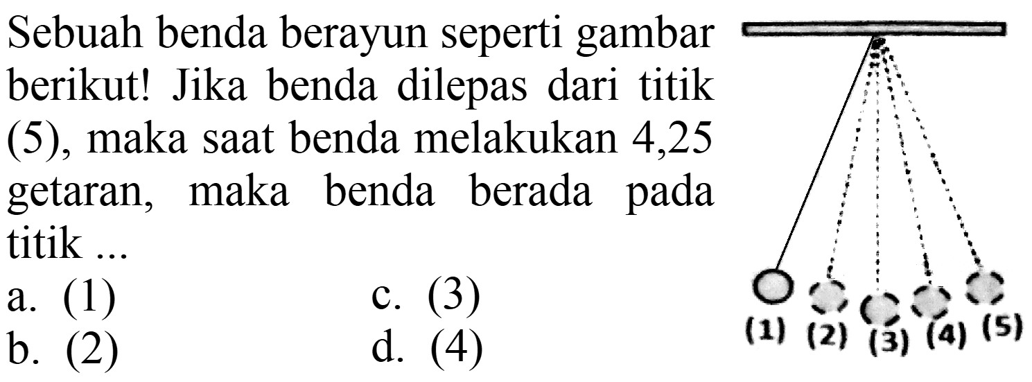 Sebuah benda berayun seperti gambar berikut! Jika benda dilepas dari titik (5), maka saat benda melakukan 4,25 getaran, maka benda berada pada titik ... (1) (2) (3) (4) (5) 
a. (1)
c. (3)
b. (2)
d. (4)