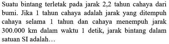 Suatu bintang terletak pada jarak 2,2 tahun cahaya dari bumi. Jika 1 tahun cahaya adalah jarak yang ditempuh cahaya selama 1 tahun dan cahaya menempuh jarak  300.000 km  dalam waktu 1 detik, jarak bintang dalam satuan SI adalah...