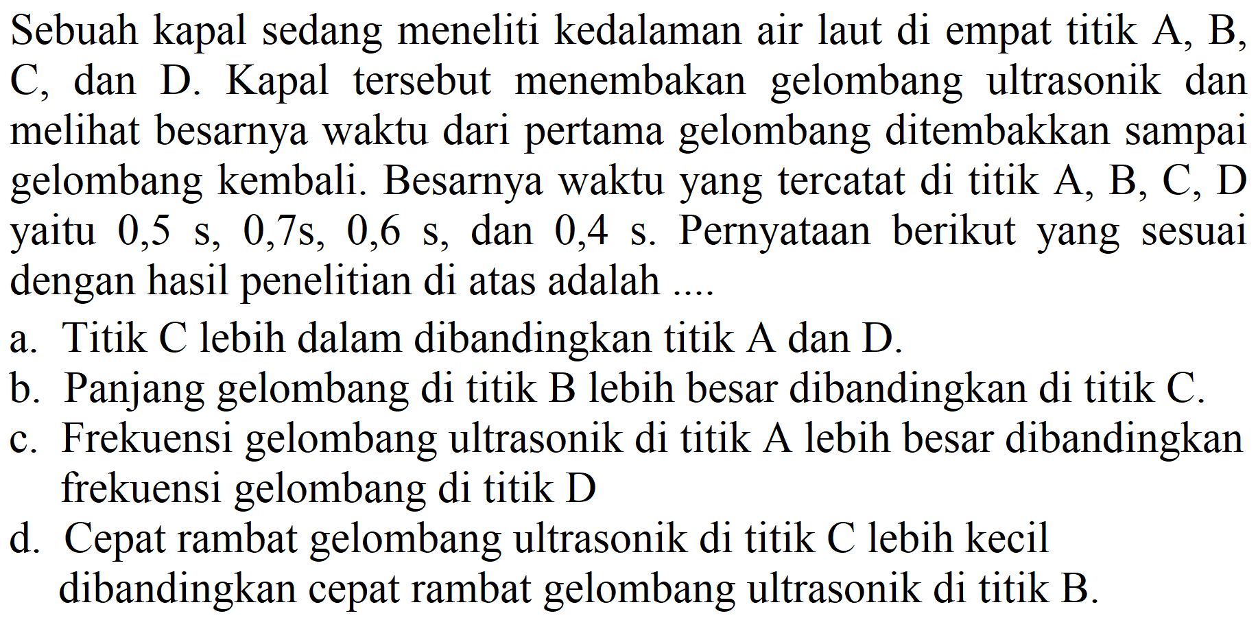 Sebuah kapal sedang meneliti kedalaman air laut di empat titik A, B, C, dan D. Kapal tersebut menembakan gelombang ultrasonik dan melihat besarnya waktu dari pertama gelombang ditembakkan sampai gelombang kembali. Besarnya waktu yang tercatat di titik A, B, C, D yaitu  0,5 s, 0,7 s, 0,6 s, dan 0,4 s. Pernyataan berikut yang sesuai dengan hasil penelitian di atas adalah ....
a. Titik C lebih dalam dibandingkan titik  A  dan  D .
b. Panjang gelombang di titik B lebih besar dibandingkan di titik C.
c. Frekuensi gelombang ultrasonik di titik A lebih besar dibandingkan frekuensi gelombang di titik D
d. Cepat rambat gelombang ultrasonik di titik C lebih kecil dibandingkan cepat rambat gelombang ultrasonik di titik B.