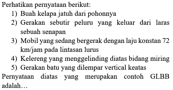 Perhatikan pernyataan berikut:
1) Buah kelapa jatuh dari pohonnya
2) Gerakan sebutir peluru yang keluar dari laras sebuah senapan
3) Mobil yang sedang bergerak dengan laju konstan 72  km / jam  pada lintasan lurus
4) Kelereng yang menggelinding diatas bidang miring
5) Gerakan batu yang dilempar vertical keatas
Pernyataan diatas yang merupakan contoh GLBB adalah...