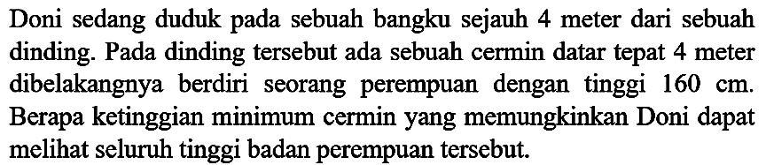 Doni sedang duduk pada sebuah bangku sejauh 4 meter dari sebuah dinding. Pada dinding tersebut ada sebuah cermin datar tepat 4 meter dibelakangnya berdiri seorang perempuan dengan tinggi  160 cm . Berapa ketinggian minimum cermin yang memungkinkan Doni dapat melihat seluruh tinggi badan perempuan tersebut.