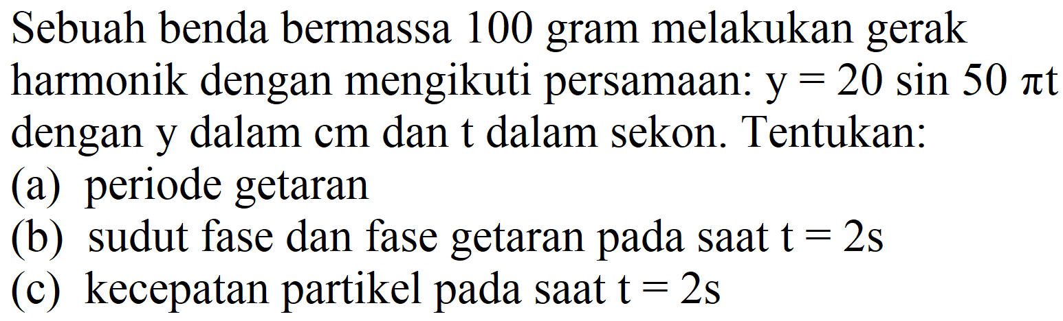 Sebuah benda bermassa 100 gram melakukan gerak harmonik dengan mengikuti persamaan: y=20 sin 50 pi t dengan y dalam cm dan t dalam sekon. Tentukan :
(a) periode getaran
(b) sudut fase dan fase getaran pada saat t=2 s (c) kecepatan partikel pada saat t=2 s 